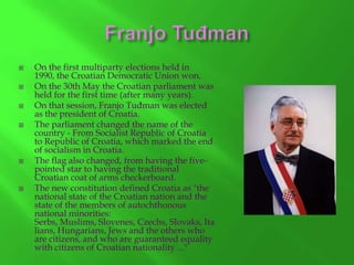 








On the first multiparty elections held in
1990, the Croatian Democratic Union won.
On the 30th May the Croatian parliament was
held for the first time (after many years).
On that session, Franjo Tuđman was elected
as the president of Croatia.
The parliament changed the name of the
country - From Socialist Republic of Croatia
to Republic of Croatia, which marked the end
of socialism in Croatia.
The flag also changed, from having the fivepointed star to having the traditional
Croatian coat of arms checkerboard.
The new constitution defined Croatia as "the
national state of the Croatian nation and the
state of the members of autochthonous
national minorities:
Serbs, Muslims, Slovenes, Czechs, Slovaks, Ita
lians, Hungarians, Jews and the others who
are citizens, and who are guaranteed equality
with citizens of Croatian nationality ..."

 
