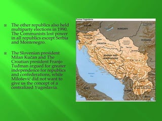 



The other republics also held
multiparty elections in 1990.
The Communists lost power
in all republics except Serbia
and Montenegro.
The Slovenian president
Milan Kučan and The
Croatian president Franjo
Tuđman argued for greater
independence for republics
and confederations, while
Milošević did not want to
give us the concept of a
centralized Yugoslavia.

 