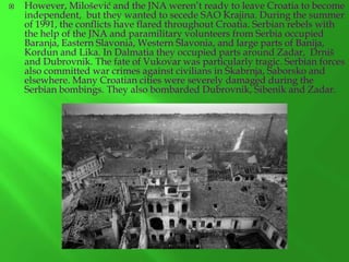 

However, Milošević and the JNA weren’t ready to leave Croatia to become
independent, but they wanted to secede SAO Krajina. During the summer
of 1991, the conflicts have flared throughout Croatia. Serbian rebels with
the help of the JNA and paramilitary volunteers from Serbia occupied
Baranja, Eastern Slavonia, Western Slavonia, and large parts of Banija,
Kordun and Lika. In Dalmatia they occupied parts around Zadar, Drniš
and Dubrovnik. The fate of Vukovar was particularly tragic. Serbian forces
also committed war crimes against civilians in Škabrnja, Saborsko and
elsewhere. Many Croatian cities were severely damaged during the
Serbian bombings. They also bombarded Dubrovnik, Šibenik and Zadar.

 