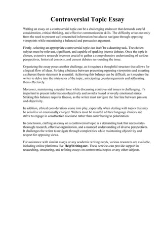 Controversial Topic Essay
Writing an essay on a controversial topic can be a challenging endeavor that demands careful
consideration, critical thinking, and effective communication skills. The difficulty arises not only
from the need to present well-researched information but also to navigate through opposing
viewpoints while maintaining a balanced and persuasive argument.
Firstly, selecting an appropriate controversial topic can itself be a daunting task. The chosen
subject must be relevant, significant, and capable of sparking intense debates. Once the topic is
chosen, extensive research becomes crucial to gather a comprehensive understanding of various
perspectives, historical contexts, and current debates surrounding the issue.
Organizing the essay poses another challenge, as it requires a thoughtful structure that allows for
a logical flow of ideas. Striking a balance between presenting opposing viewpoints and asserting
a coherent thesis statement is essential. Achieving this balance can be difficult, as it requires the
writer to delve into the intricacies of the topic, anticipating counterarguments and addressing
them effectively.
Moreover, maintaining a neutral tone while discussing controversial issues is challenging. It's
important to present information objectively and avoid a biased or overly emotional stance.
Striking this balance requires finesse, as the writer must navigate the fine line between passion
and objectivity.
In addition, ethical considerations come into play, especially when dealing with topics that may
be sensitive or emotionally charged. Writers must be mindful of their language choices and
strive to engage in constructive discourse rather than contributing to polarization.
In conclusion, crafting an essay on a controversial topic is a demanding task that necessitates
thorough research, effective organization, and a nuanced understanding of diverse perspectives.
It challenges the writer to navigate through complexities while maintaining objectivity and
respect for opposing views.
For assistance with similar essays or any academic writing needs, various resources are available,
including online platforms like HelpWriting.net. These services can provide support in
researching, structuring, and refining essays on controversial topics or any other subjects.
Controversial Topic EssayControversial Topic Essay
 