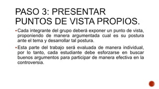 Cada integrante del grupo deberá exponer un punto de vista,
proponiendo de manera argumentada cual es su postura
ante el tema y desarrollar tal postura.
Esta parte del trabajo será evaluada de manera individual,
por lo tanto, cada estudiante debe esforzarse en buscar
buenos argumentos para participar de manera efectiva en la
controversia.
 
