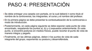  Se debe entregar una carpeta con portada, en la cual deberá ir como titulo el
nombre de la controversia, los integrantes, el curso y el nombre del profesor.
 En la primera página se debe presentar la contextualización de la controversia a
modo de introducción.
 Posteriormente, en cada página siguiente se debe exponer cada punto de vista
encontrado, respetando los puntos a), b) y c) expuestos anteriormente. En este
punto, si encontró posturas en medios físicos, puede recortar el punto de vista de
manera integra y pegarlo.
 Finalmente, en las últimas páginas, deben ir los puntos de vista de cada
integrante del grupo, exponiendo su postura y desarrollándola.
 