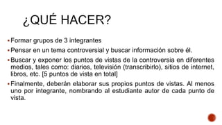 Formar grupos de 3 integrantes
Pensar en un tema controversial y buscar información sobre él.
Buscar y exponer los puntos de vistas de la controversia en diferentes
medios, tales como: diarios, televisión (transcribirlo), sitios de internet,
libros, etc. [5 puntos de vista en total]
Finalmente, deberán elaborar sus propios puntos de vistas. Al menos
uno por integrante, nombrando al estudiante autor de cada punto de
vista.
 