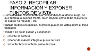 Contextualizar el tema a trabajar, respondiendo a: dónde surge, de
qué se trata, a quienes afecta, quién discute, cómo se ha resuelto (si
es que se ha resuelto), etc.
Buscar en diversos medios, diferentes puntos de vistas sobre el tema
trabajado.
Tomar 5 de estos puntos y exponerlos:
a) Describir la postura
b) Exponer de manera integra el punto de vista
c) Comentar brevemente tal punto de vista
 