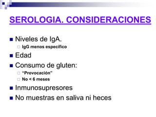SEROLOGIA. CONSIDERACIONES
 Niveles de IgA.
 IgG menos específico
 Edad
 Consumo de gluten:
 “Provocación”
 No < 6 meses
 Inmunosupresores
 No muestras en saliva ni heces
 