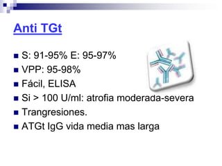 Anti TGt
 S: 91-95% E: 95-97%
 VPP: 95-98%
 Fácil, ELISA
 Si > 100 U/ml: atrofia moderada-severa
 Trangresiones.
 ATGt IgG vida media mas larga
 