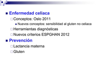  Enfermedad celiaca
Conceptos: Oslo 2011
 Nuevos conceptos: sensibilidad al gluten no celiaca
Herramientas diagnósticas
Nuevos criterios ESPGHAN 2012
 Prevención
Lactancia materna
Gluten
 