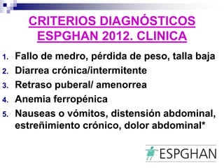 CRITERIOS DIAGNÓSTICOS
ESPGHAN 2012. CLINICA
1. Fallo de medro, pérdida de peso, talla baja
2. Diarrea crónica/intermitente
3. Retraso puberal/ amenorrea
4. Anemia ferropénica
5. Nauseas o vómitos, distensión abdominal,
estreñimiento crónico, dolor abdominal*
 