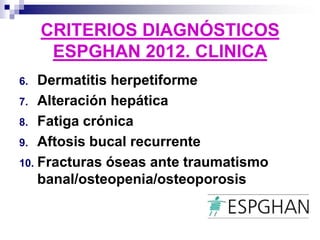 CRITERIOS DIAGNÓSTICOS
ESPGHAN 2012. CLINICA
6. Dermatitis herpetiforme
7. Alteración hepática
8. Fatiga crónica
9. Aftosis bucal recurrente
10. Fracturas óseas ante traumatismo
banal/osteopenia/osteoporosis
 