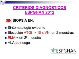 CRITERIOS DIAGNÓSTICOS
ESPGHAN 2012
 Sintomatología evidente
 Elevación ATGt > 10 x VN en 2 muestras
 EMA + en 2ª muestra
 HLA de riesgo
SIN BIOPSIA EN:
 