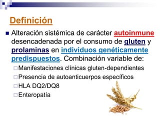 Definición
 Alteración sistémica de carácter autoinmune
desencadenada por el consumo de gluten y
prolaminas en individuos genéticamente
predispuestos. Combinación variable de:
Manifestaciones clínicas gluten-dependientes
Presencia de autoanticuerpos específicos
HLA DQ2/DQ8
Enteropatía
 