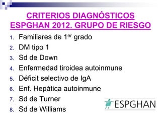 CRITERIOS DIAGNÓSTICOS
ESPGHAN 2012. GRUPO DE RIESGO
1. Familiares de 1er grado
2. DM tipo 1
3. Sd de Down
4. Enfermedad tiroidea autoinmune
5. Déficit selectivo de IgA
6. Enf. Hepática autoinmune
7. Sd de Turner
8. Sd de Williams
 