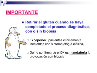 IMPORTANTE
 Retirar el gluten cuando se haya
completado el proceso diagnóstico,
con o sin biopsia
 Excepción: pacientes clínicamente
inestables con sintomatología clásica.
 De no confirmarse el Dx es mandatoria la
provocación con biopsia
 