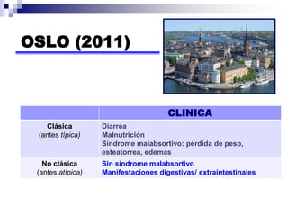 OSLO (2011)
CLINICA
Clásica
(antes típica)
Diarrea
Malnutrición
Síndrome malabsortivo: pérdida de peso,
esteatorrea, edemas
No clásica
(antes atípica)
Sin síndrome malabsortivo
Manifestaciones digestivas/ extraintestinales
 