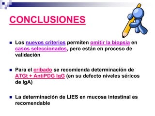 CONCLUSIONES
 Los nuevos criterios permiten omitir la biopsia en
casos seleccionados, pero están en proceso de
validación
 Para el cribado se recomienda determinación de
ATGt + AntiPDG IgG (en su defecto niveles séricos
de IgA)
 La determinación de LIES en mucosa intestinal es
recomendable
 