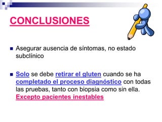  Asegurar ausencia de síntomas, no estado
subclínico
 Solo se debe retirar el gluten cuando se ha
completado el proceso diagnóstico con todas
las pruebas, tanto con biopsia como sin ella.
Excepto pacientes inestables
CONCLUSIONES
 