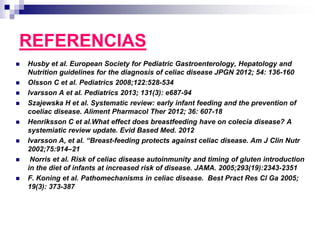 REFERENCIAS
 Husby et al. European Society for Pediatric Gastroenterology, Hepatology and
Nutrition guidelines for the diagnosis of celiac disease JPGN 2012; 54: 136-160
 Olsson C et al. Pediatrics 2008;122:528-534
 Ivarsson A et al. Pediatrics 2013; 131(3): e687-94
 Szajewska H et al. Systematic review: early infant feeding and the prevention of
coeliac disease. Aliment Pharmacol Ther 2012; 36: 607-18
 Henriksson C et al.What effect does breastfeeding have on colecia disease? A
systemiatic review update. Evid Based Med. 2012
 Ivarsson A, et al. “Breast-feeding protects against celiac disease. Am J Clin Nutr
2002;75:914–21
 Norris et al. Risk of celiac disease autoinmunity and timing of gluten introduction
in the diet of infants at increased risk of disease. JAMA. 2005;293(19):2343-2351
 F. Koning et al. Pathomechanisms in celiac disease. Best Pract Res Cl Ga 2005;
19(3): 373-387
 