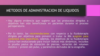 METODOS DE ADMINISTRACION DE LIQUIDOS
• Hay alguna evidencia que sugiere que los protocolos dirigidos a
objetivos han sido beneficiosos en pacientes durante el proceso
perioperatorio.
• Por lo tanto, las recomendaciones con respecto a la fluidoterapia
dirigida por objetivos para prevenir o tratar la IRA surgirán para
contextos más específicos. Además, los objetivos de la fluidoterapia
clínica han evolucionado para incluir índices más dinámicos, incluidos
la prueba pasiva de elevación de piernas, variación del volumen
sistólico / presión del pulso, y parámetros derivados de la ecografía.
 