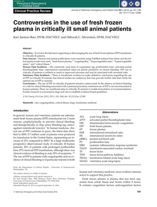 Clinical Practice Review Journal of Veterinary Emergency and Critical Care 25(1) 2015, pp 101–106
doi: 10.1111/vec.12280
Controversies in the use of fresh frozen
plasma in critically ill small animal patients
Kari Santoro Beer, DVM, DACVECC and Deborah C. Silverstein, DVM, DACVECC
Abstract
Objective – To review the literature supporting or discouraging the use of fresh frozen plasma (FFP) transfusion
in critically ill patients.
Data Sources – Human and animal publications were searched using PubMed without time limits and the fol-
lowing keywords were used: “fresh frozen plasma,” “coagulopathy,” “hypocoagulable state,” “hypercoagulable
states,” and “critical illness.”
Human Data Synthesis – The commonly used tests of coagulation (eg, prothrombin time, activated partial
thromboplastin time, international normalized ratio) are poorly predictive of clinical bleeding. FFP use in
critically ill patients is unlikely to result in improved outcomes and may be associated with increased risks.
Veterinary Data Synthesis – There is insufficient evidence to make definitive conclusions regarding the use
of FFP in critically ill animals, but clinical studies are underway that may provide further data that clarify the
optimal use of FFP in animals.
Conclusions – The use of FFP in critically ill patients remains controversial. In the absence of clinical bleeding
or a risk for clinical bleeding associated with a planned procedure, treatment use of FFP is not recommended in
human patients. There are insufficient data in critically ill animals to enable formulation of recommendations.
Further research is warranted in dogs and cats to establish evidence-based guidelines.
(J Vet Emerg Crit Care 2015; 25(1): 101–106) doi: 10.1111/vec.12280
Keywords: cats, coagulopathies, critical illness, dogs, transfusion medicine
Introduction
In general, human and veterinary patients are adminis-
tered fresh frozen plasma (FFP) transfusions for 2 main
reasons: prophylactically, to prevent clinical bleeding,
and therapeutically, to stop active bleeding (eg, antico-
agulant rodenticide toxicity).1
In human medicine, clin-
ical use of FFP continues to grow: the latest data show
that in 2009, 5.7 million units of plasma were produced
for transfusion in the United States, representing an in-
crease of 23% compared to 2005.2
In a large multicenter
prospective observational study of critically ill human
patients, 30% of patients with prolonged prothrombin
time (PT) received FFP transfusions, although there was
clinical evidence of bleeding in only 50% of recipients. 3,4
The use of FFP in patients with coagulopathy and no ev-
idence of clinical bleeding is of particular interest in both
From the Department of Clinical Studies, University of Pennsylvania,
Philadelphia, PA.
The authors declare no conflict of interest.
Address correspondence and reprint requests to
Dr. Kari Santoro Beer, 3900 Delancey Street, Ryan Veterinary Hospital,
University of Pennsylvania, Philadelphia, PA 19104-6010.
Email: ksbeer@vet.upenn.edu
Submitted March 30, 2014; Accepted September 15, 2014.
Abbreviations
ALI acute lung injury
aPTT activated partial thromboplastin time
DIC disseminated intravascular coagulation
FFP fresh frozen plasma
FP frozen plasma
INR international normalized ratio
ISI international sensitivity index
pRBCs packed red blood cells
PT prothrombin time
SIRS systemic inflammatory response syndrome
TACO transfusion-associated cardiac overload
TF tissue factor
TFPI tissue factor pathway Inhibitor
TRALI transfusion-related acute lung injury
VetALI veterinary acute lung injury
human and veterinary medicine, since evidence remains
scarce to support this practice.
Fresh frozen plasma is plasma that has been sep-
arated from whole blood and frozen within 8 hours.
It contains coagulation factors, anticoagulation factors
C
 Veterinary Emergency and Critical Care Society 2015 101
 
