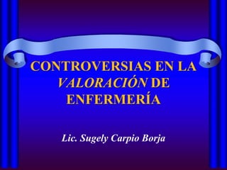 CONTROVERSIAS EN LA VALORACIÓN DE ENFERMERÍA Lic. Sugely Carpio Borja 