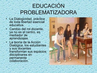 EDUCACIÓN
PROBLEMATIZADORA
• La Dialogicidad, práctica
de toda libertad esencial
educativa.
• Cambio del rol docente,
ya no es el centro, es
mediador de
aprendizajes.
• La teoría de la Acción
Dialógica, los estudiantes
y sus docentes
transforman sus espacios
disciplinares en
permanente
colaboración.
 