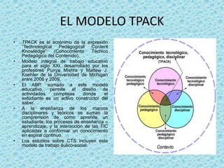 EL MODELO TPACK
• TPACK es el acrónimo de la expresión
“Technological Pedagogical Content
Knowledge” (Conocimiento Técnico
Pedagógico del Contenido).
• Modelo integral de trabajo educativo
para el siglo XXI, desarrollado por los
profesores Punya Mishra y Mattew J.
Koehler de la Universidad de Michigan
entre 2006 y 2009.
• El ABP, sumado a este modelo
educativo, permite el diseño de
actividades complejas donde el
estudiante es un activo constructor del
saber.
• A la enseñanza de los marcos
disciplinares y teóricos se suman la
comprensión de cómo aprende un
estudiante, los procesos de enseñanza –
aprendizaje, y la interacción de las TIC
aplicadas a conformar un conocimiento
en espiral continuo.
• Los estudios sobre CTS incluyen este
modelo de trabajo áulico-social.
 