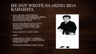 HE NOT WROTE SA AKING MGA
KABABATA
• ANG HINDI MARUNONG
MAGMAHAL SA SARILING WIKA
AY DAIG PA ANG HAYOP AT
MALANSANG ISDA.
• KAYA NGA BANG ISULAT NG
ISANG BATANG RIZAL NA
WALONG TAONG GULANG
LAMANG?
• KALAYAHAN (1860)-(1887)
• 1906
• HERMENIO CRUZ, GABRIEL
YATO FRANCISCO, SATURNINO
RAHELES 1868
• SPANISH ORTHOGAPHY (W,K)
 