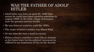 WAS THE FATHER OF ADOLF
HITLER
• Adolf hitler was born on april 20, 1889 (that
means he could have been conceive sometime in
august 1888), in the little village of braunau,
near the german-autrian border.
• He was born an austrian until the 1930s.
• The name of hitler’s mother was Klara Polzl
• At one time,she was a maid in vienna.
• Hitlers always considers a town linz,in Austria
as his home town (on his political testament he
reffered to my hometown of linz on the danube.
 
