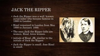 JACK THE RIPPER
• Jack the Ripper was a well -known
serial killer who became famous in
1888 in London.
• Rizal remained in London from May
1888 to January 1889.
• The ones Jack the Ripper kills are
women, Rizal, loves women.
• initials of Rizal, JR, similar to the
initials of Jack the Ripper.
• Jack the Ripper is small. Jose Rizal
is small.
 