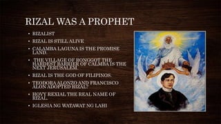 RIZAL WAS A PROPHET
• RIZALIST
• RIZAL IS STILL ALIVE
• CALAMBA LAGUNA IS THE PROMISE
LAND.
• THE VILLAGE OF RONGGOT THE
HARDEST BARRIER OF CALMBA IS THE
NEXT JERUSALEM.
• RIZAL IS THE GOD OF FILIPINOS.
• TEODORA ALONZO AND FRANCISCO
ALON ADOPTED RIZAL?
• HOVY REXIAL THE REAL NAME OF
RIZAL.
• IGLESIA NG WATAWAT NG LAHI
 
