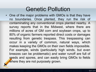 Genetic Pollution
• One of the major problems with GMOs is that they have
  no boundaries. Once planted, they run the risk of
  contaminating any conventional crops planted nearby. A
  survey reports that in the Midwest, where there are
  millions of acres of GM corn and soybean crops, up to
  80% of organic farmers reported direct costs or damages
  resulting from genetic trespass. This trespassing can
  occur in a variety of common, natural ways, which
  makes keeping the GMOs on their own fields impossible.
  For example, winds (particularly high winds, but even
  breezes can be problematic) and water runoff are full of
  seeds and spores, and can easily bring GMOs to fields
  where they are not purposely grown.
 