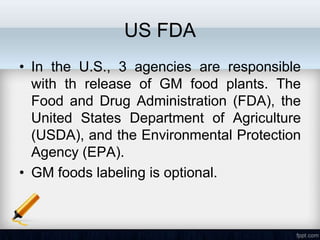 US FDA
• In the U.S., 3 agencies are responsible
  with th release of GM food plants. The
  Food and Drug Administration (FDA), the
  United States Department of Agriculture
  (USDA), and the Environmental Protection
  Agency (EPA).
• GM foods labeling is optional.
 