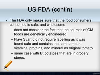 US FDA (cont’n)
• The FDA only makes sure that the food consumers
  consumed is safe, and wholesome
   – does not consider the fact that the sources of GM
     foods are genetically engineered.
   – Flavr Svar, did not require labelling as it was
     found safe and contains the same amount
     vitamins, proteins, and mineral as original tomato.
   – same case with Bt potatoes that are in grocery
     stores.
 