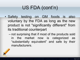 US FDA (cont’n)
• Safety testing on GM foods is also
  voluntary by the FDA as long as the new
  product is not "significantly different" from
  its traditional counterpart
  – not surprising that if most of the products sold
    in the market now is categorized as
    ―substantially equivalent‖ and safe by their
    manufacturers.
 