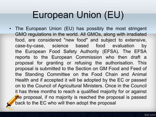 European Union (EU)
• The European Union (EU) has possibly the most stringent
  GMO regulations in the world. All GMOs, along with irradiated
  food, are considered "new food" and subject to extensive,
  case-by-case,     science     based     food    evaluation    by
  the European Food Safety Authority (EFSA). The EFSA
  reports to the European Commission who then draft a
  proposal for granting or refusing the authorisation. This
  proposal is submitted to the Section on GM Food and Feed of
  the Standing Committee on the Food Chain and Animal
  Health and if accepted it will be adopted by the EC or passed
  on to the Council of Agricultural Ministers. Once in the Council
  it has three months to reach a qualified majority for or against
  the proposal, if no majority is reached the proposal is passed
  back to the EC who will then adopt the proposal
 