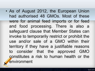 • As of August 2012, the European Union
  had authorised 48 GMOs. Most of these
  were for animal feed imports or for feed
  and food processing. There is also a
  safeguard clause that Member States can
  invoke to temporarily restrict or prohibit the
  use and/or sale of a GMO within their
  territory if they have a justifiable reasons
  to consider that the approved GMO
  constitutes a risk to human health or the
  environment
 