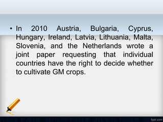 • In 2010 Austria, Bulgaria, Cyprus,
  Hungary, Ireland, Latvia, Lithuania, Malta,
  Slovenia, and the Netherlands wrote a
  joint paper requesting that individual
  countries have the right to decide whether
  to cultivate GM crops.
 