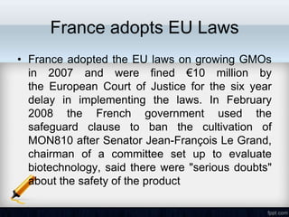 France adopts EU Laws
• France adopted the EU laws on growing GMOs
  in 2007 and were fined €10 million by
  the European Court of Justice for the six year
  delay in implementing the laws. In February
  2008 the French government used the
  safeguard clause to ban the cultivation of
  MON810 after Senator Jean-François Le Grand,
  chairman of a committee set up to evaluate
  biotechnology, said there were "serious doubts"
  about the safety of the product
 