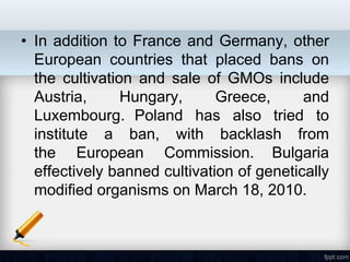 • In addition to France and Germany, other
  European countries that placed bans on
  the cultivation and sale of GMOs include
  Austria,      Hungary,      Greece,      and
  Luxembourg. Poland has also tried to
  institute a ban, with backlash from
  the European Commission. Bulgaria
  effectively banned cultivation of genetically
  modified organisms on March 18, 2010.
 