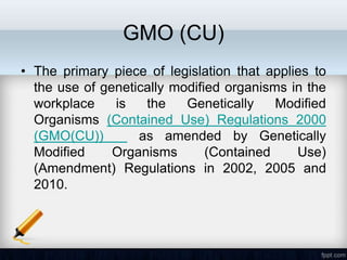 GMO (CU)
• The primary piece of legislation that applies to
  the use of genetically modified organisms in the
  workplace    is   the    Genetically    Modified
  Organisms (Contained Use) Regulations 2000
  (GMO(CU))        as amended by Genetically
  Modified     Organisms       (Contained    Use)
  (Amendment) Regulations in 2002, 2005 and
  2010.
 
