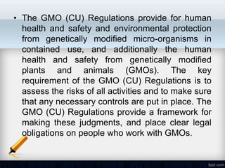 • The GMO (CU) Regulations provide for human
  health and safety and environmental protection
  from genetically modified micro-organisms in
  contained use, and additionally the human
  health and safety from genetically modified
  plants and animals (GMOs). The key
  requirement of the GMO (CU) Regulations is to
  assess the risks of all activities and to make sure
  that any necessary controls are put in place. The
  GMO (CU) Regulations provide a framework for
  making these judgments, and place clear legal
  obligations on people who work with GMOs.
 