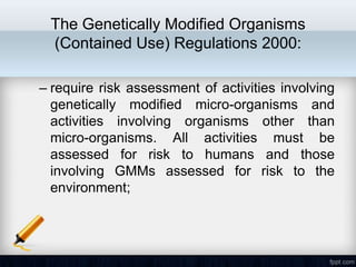 The Genetically Modified Organisms
 (Contained Use) Regulations 2000:

– require risk assessment of activities involving
  genetically modified micro-organisms and
  activities involving organisms other than
  micro-organisms. All activities must be
  assessed for risk to humans and those
  involving GMMs assessed for risk to the
  environment;
 