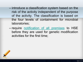 – introduce a classification system based on the
  risk of the activity independent of the purpose
  of the activity. The classification is based on
  the four levels of containment for microbial
  laboratories;
– require notification of all premises to HSE
  before they are used for genetic modification
  activities for the first time;
 