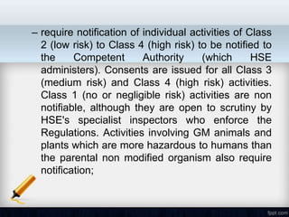 – require notification of individual activities of Class
  2 (low risk) to Class 4 (high risk) to be notified to
  the     Competent       Authority    (which       HSE
  administers). Consents are issued for all Class 3
  (medium risk) and Class 4 (high risk) activities.
  Class 1 (no or negligible risk) activities are non
  notifiable, although they are open to scrutiny by
  HSE's specialist inspectors who enforce the
  Regulations. Activities involving GM animals and
  plants which are more hazardous to humans than
  the parental non modified organism also require
  notification;
 