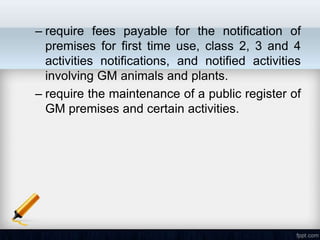 – require fees payable for the notification of
  premises for first time use, class 2, 3 and 4
  activities notifications, and notified activities
  involving GM animals and plants.
– require the maintenance of a public register of
  GM premises and certain activities.
 