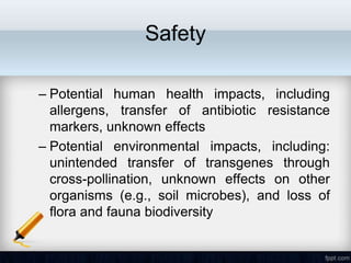 Safety

– Potential human health impacts, including
  allergens, transfer of antibiotic resistance
  markers, unknown effects
– Potential environmental impacts, including:
  unintended transfer of transgenes through
  cross-pollination, unknown effects on other
  organisms (e.g., soil microbes), and loss of
  flora and fauna biodiversity
 