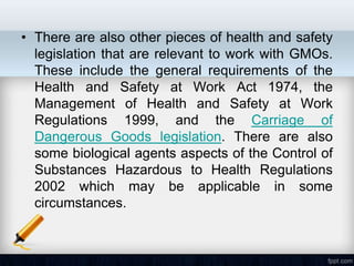 • There are also other pieces of health and safety
  legislation that are relevant to work with GMOs.
  These include the general requirements of the
  Health and Safety at Work Act 1974, the
  Management of Health and Safety at Work
  Regulations 1999, and the Carriage of
  Dangerous Goods legislation. There are also
  some biological agents aspects of the Control of
  Substances Hazardous to Health Regulations
  2002 which may be applicable in some
  circumstances.
 