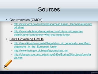 Sources
• Controversies (GMOs)
  – http://www.ornl.gov/sci/techresources/Human_Genome/elsi/gmfo
    od.shtml
  – http://www.wholefoodsmagazine.com/columns/consumer-
    bulletin/gmo-controversy-what-you-need-know
• Laws Governing GMOs
  – http://en.wikipedia.org/wiki/Regulation_of_genetically_modified_
    organisms_in_the_European_Union
  – http://www.hse.gov.uk/biosafety/gmo/law.htm
  – http://classes.soe.ucsc.edu/cmpe080e/Spring05/projects/gmo/la
    ws.htm
 