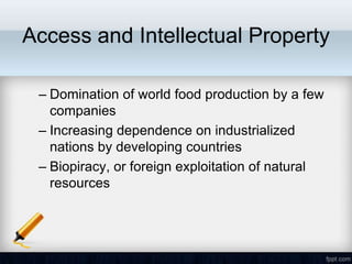 Access and Intellectual Property

 – Domination of world food production by a few
   companies
 – Increasing dependence on industrialized
   nations by developing countries
 – Biopiracy, or foreign exploitation of natural
   resources
 