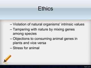 Ethics

– Violation of natural organisms' intrinsic values
– Tampering with nature by mixing genes
  among species
– Objections to consuming animal genes in
  plants and vice versa
– Stress for animal
 